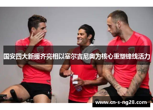 国安四大新援齐亮相以塞尔吉尼奥为核心重塑锋线活力 国安四大新援齐亮相以塞尔吉尼奥为核心重塑锋线活力