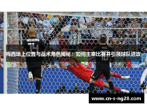 梅西场上位置与战术角色揭秘：如何主宰比赛并引领球队进攻