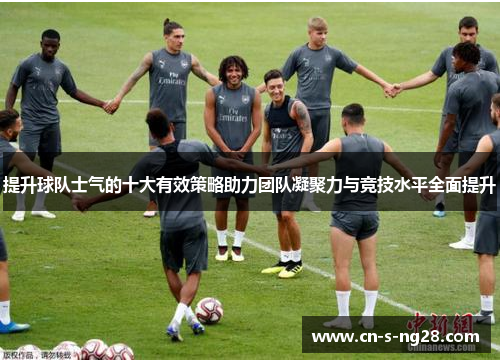 提升球队士气的十大有效策略助力团队凝聚力与竞技水平全面提升 提升球队士气的十大有效策略助力团队凝聚力与竞技水平全面提升