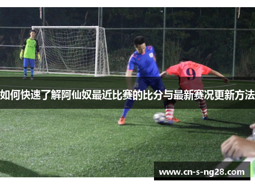 如何快速了解阿仙奴最近比赛的比分与最新赛况更新方法 如何快速了解阿仙奴最近比赛的比分与最新赛况更新方法
