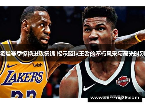 老詹赛季惊艳进攻集锦 揭示篮球王者的不朽风采与高光时刻