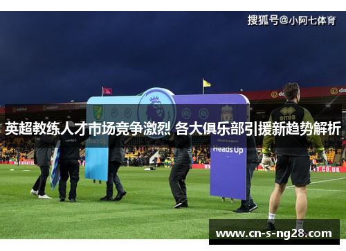 英超教练人才市场竞争激烈 各大俱乐部引援新趋势解析