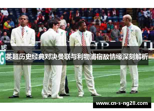 英超历史经典对决曼联与利物浦宿敌情缘深刻解析