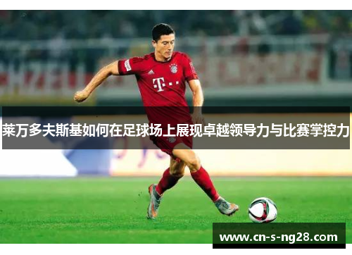 莱万多夫斯基如何在足球场上展现卓越领导力与比赛掌控力