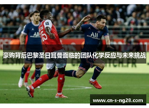 豪购背后巴黎圣日耳曼面临的团队化学反应与未来挑战