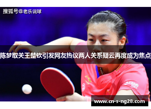 陈梦取关王楚钦引发网友热议两人关系疑云再度成为焦点