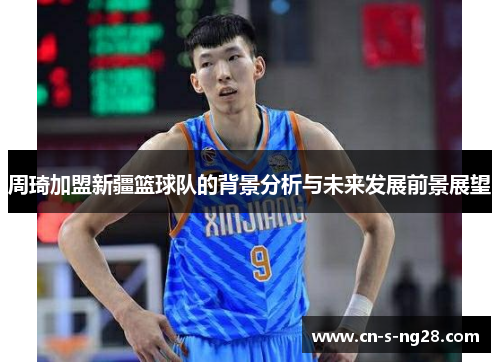 周琦加盟新疆篮球队的背景分析与未来发展前景展望 周琦加盟新疆篮球队的背景分析与未来发展前景展望