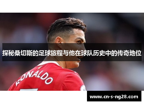 探秘桑切斯的足球旅程与他在球队历史中的传奇地位 探秘桑切斯的足球旅程与他在球队历史中的传奇地位