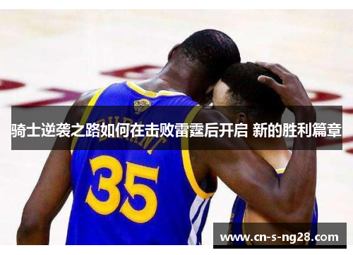 骑士逆袭之路如何在击败雷霆后开启 新的胜利篇章