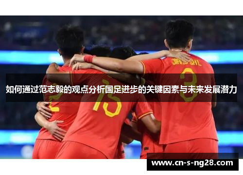 如何通过范志毅的观点分析国足进步的关键因素与未来发展潜力