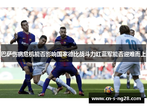 巴萨伤病危机能否影响国家德比战斗力红蓝军能否迎难而上