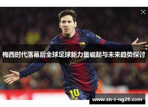 梅西时代落幕后全球足球新力量崛起与未来趋势探讨 梅西时代落幕后全球足球新力量崛起与未来趋势探讨