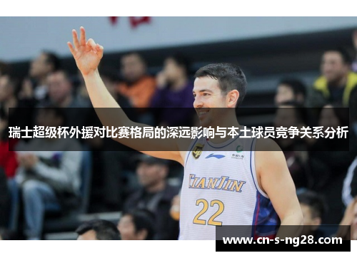 瑞士超级杯外援对比赛格局的深远影响与本土球员竞争关系分析 瑞士超级杯外援对比赛格局的深远影响与本土球员竞争关系分析