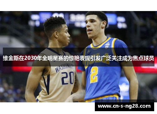 维金斯在2030年全明星赛的惊艳表现引发广泛关注成为焦点球员