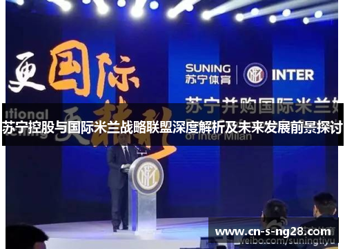 苏宁控股与国际米兰战略联盟深度解析及未来发展前景探讨 苏宁控股与国际米兰战略联盟深度解析及未来发展前景探讨