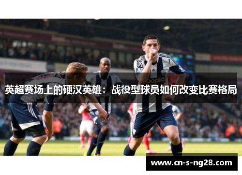 英超赛场上的硬汉英雄:战役型球员如何改变比赛格局 英超赛场上的硬汉英雄:战役型球员如何改变比赛格局