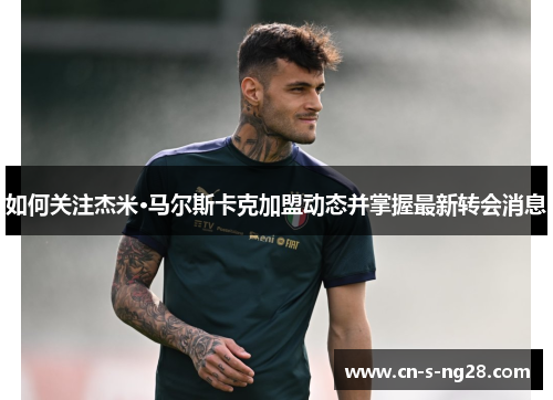 如何关注杰米·马尔斯卡克加盟动态并掌握最新转会消息