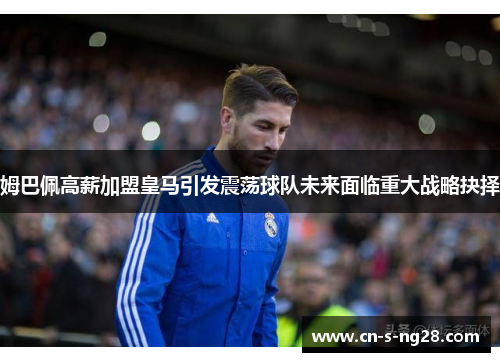 姆巴佩高薪加盟皇马引发震荡球队未来面临重大战略抉择 姆巴佩高薪加盟皇马引发震荡球队未来面临重大战略抉择