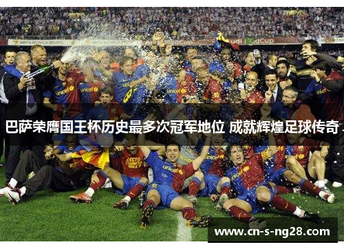 巴萨荣膺国王杯历史最多次冠军地位 成就辉煌足球传奇 巴萨荣膺国王杯历史最多次冠军地位 成就辉煌足球传奇