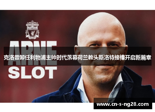 克洛普卸任利物浦主帅时代落幕荷兰教头斯洛特接棒开启新篇章