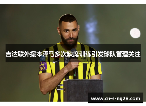 吉达联外援本泽马多次缺席训练引发球队管理关注 吉达联外援本泽马多次缺席训练引发球队管理关注