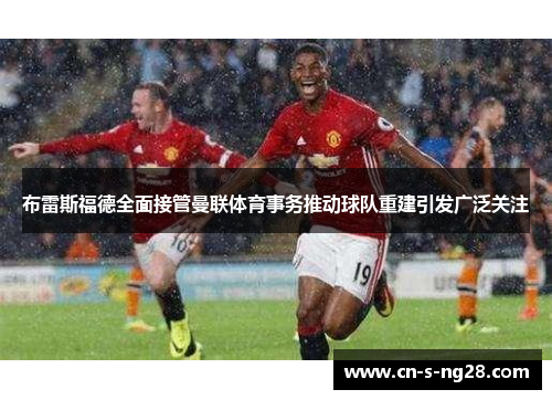 布雷斯福德全面接管曼联体育事务推动球队重建引发广泛关注