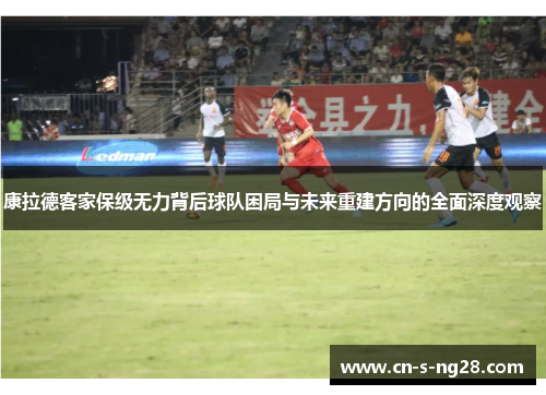 康拉德客家保级无力背后球队困局与未来重建方向的全面深度观察 康拉德客家保级无力背后球队困局与未来重建方向的全面深度观察