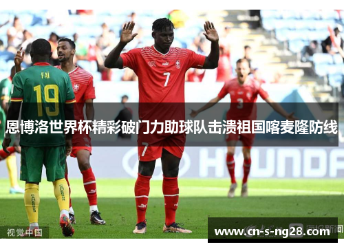 恩博洛世界杯精彩破门力助球队击溃祖国喀麦隆防线 恩博洛世界杯精彩破门力助球队击溃祖国喀麦隆防线