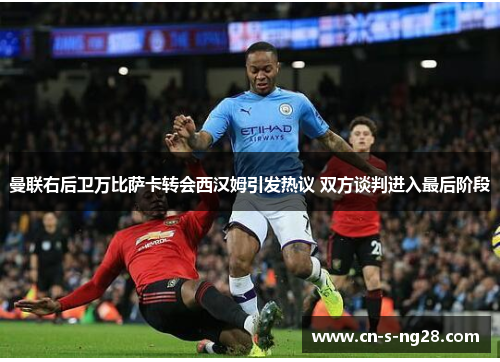 曼联右后卫万比萨卡转会西汉姆引发热议 双方谈判进入最后阶段 曼联右后卫万比萨卡转会西汉姆引发热议 双方谈判进入最后阶段