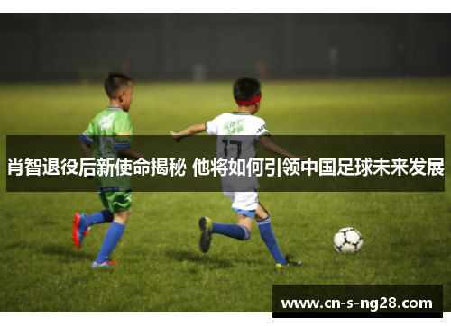 肖智退役后新使命揭秘 他将如何引领中国足球未来发展