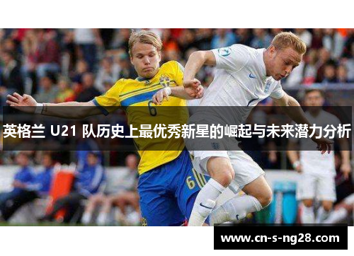 英格兰 U21 队历史上最优秀新星的崛起与未来潜力分析
