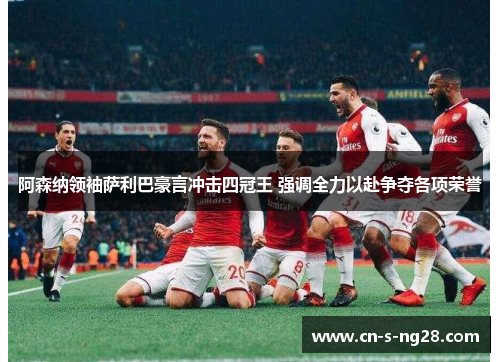 阿森纳领袖萨利巴豪言冲击四冠王 强调全力以赴争夺各项荣誉